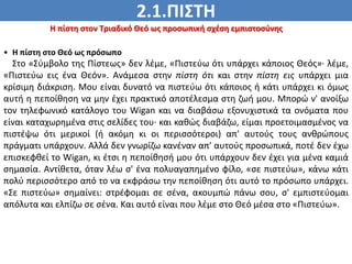 2.1.ΠΙΣΤΗ
ΠΙΣΤΗ
Η πίστη στον Τριαδικό Θεό ως προσωπική σχέση εμπιστοσύνης
• Η πίστη στο Θεό ως πρόσωπο
Στο «Σύμβολο της Πίστεως» δεν λέμε, «Πιστεύω ότι υπάρχει κάποιος Θεός»· λέμε,
«Πιστεύω εις ένα Θεόν». Ανάμεσα στην πίστη ότι και στην πίστη εις υπάρχει μια
κρίσιμη διάκριση. Μου είναι δυνατό να πιστεύω ότι κάποιος ή κάτι υπάρχει κι όμως
αυτή η πεποίθηση να μην έχει πρακτικό αποτέλεσμα στη ζωή μου. Μπορώ ν' ανοίξω
τον τηλεφωνικό κατάλογο του Wigan και να διαβάσω εξονυχιστικά τα ονόματα που
είναι καταχωρημένα στις σελίδες του· και καθώς διαβάζω, είμαι προετοιμασμένος να
πιστέψω ότι μερικοί (ή ακόμη κι οι περισσότεροι) απ' αυτούς τους ανθρώπους
πράγματι υπάρχουν. Αλλά δεν γνωρίζω κανέναν απ' αυτούς προσωπικά, ποτέ δεν έχω
επισκεφθεί το Wigan, κι έτσι η πεποίθησή μου ότι υπάρχουν δεν έχει για μένα καμιά
σημασία. Αντίθετα, όταν λέω σ' ένα πολυαγαπημένο φίλο, «σε πιστεύω», κάνω κάτι
πολύ περισσότερο από το να εκφράσω την πεποίθηση ότι αυτό το πρόσωπο υπάρχει.
«Σε πιστεύω» σημαίνει: στρέφομαι σε σένα, ακουμπώ πάνω σου, σ' εμπιστεύομαι
απόλυτα και ελπίζω σε σένα. Και αυτό είναι που λέμε στο Θεό μέσα στο «Πιστεύω».
 