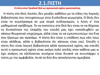 2.1.ΠΙΣΤΗ
ΠΙΣΤΗ
Η πίστη στον Τριαδικό Θεό ως προσωπική σχέση εμπιστοσύνης
Η πίστη στο Θεό, λοιπόν, δεν μοιάζει καθόλου με το είδος της λογικής
βεβαιότητας που πετυχαίνουμε στην Ευκλείδεια γεωμετρία. Ο Θεός δεν
είναι το συμπέρασμα σε μια σειρά συλλογισμών, η λύση σ' ένα
μαθηματικό πρόβλημα. Το να πιστεύεις στο Θεό δεν είναι το να δέχεσαι
τη δυνατότητα της ύπαρξής του επειδή μας έχει «αποδειχθεί» με
κάποιο θεωρητικό επιχείρημα, αλλά είναι το να εμπιστευτούμε τον Ένα
που ξέρουμε και αγαπάμε. Η πίστη δεν είναι η υπόθεση πως κάτι ίσως
είναι αλήθεια, αλλά η βεβαιότητα ότι κάποιος είναι εκεί. Επειδή η
πίστη δεν είναι λογική βεβαιότητα αλλά προσωπική σχέση, και επειδή
αυτή η προσωπική σχέση είναι ακόμη πολύ ατελής στον καθένα μας κι
έχει ανάγκη να εξελίσσεται συνέχεια είναι δυνατό να συνυπάρχει η
πίστη με την αμφιβολία. Αυτά τα δύο δεν αποκλείονται αμοιβαία.
 
