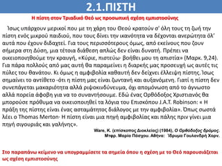 2.1.ΠΙΣΤΗ
ΠΙΣΤΗ
Η πίστη στον Τριαδικό Θεό ως προσωπική σχέση εμπιστοσύνης
Ίσως υπάρχουν μερικοί που με τη χάρη του Θεού κρατούν σ' όλη τους τη ζωή την
πίστη ενός μικρού παιδιού, που τους δίνει την ικανότητα να δέχονται ανερώτητα όλ’
αυτά που έχουν διδαχτεί. Για τους περισσότερους όμως, από εκείνους που ζουν
σήμερα στη Δύση, μια τέτοια διάθεση απλώς δεν είναι δυνατή. Πρέπει να
οικειοποιηθούμε την κραυγή, «Κύριε, πιστεύω· βοήθει μου τη απιστία» (Μαρκ. 9,24).
Για πάρα πολλούς από μας αυτή θα παραμείνει η διαρκής μας προσευχή ως αυτές τις
πύλες του θανάτου. Κι όμως η αμφιβολία καθαυτή δεν δείχνει έλλειψη πίστης. Ίσως
σημαίνει το αντίθετο -ότι η πίστη μας είναι ζωντανή και αυξανόμενη. Γιατί η πίστη δεν
συνεπάγεται μακαριότητα αλλά ριψοκινδύνευμα, όχι απομόνωση από το άγνωστο
αλλά πορεία άφοβη για να το συναντήσουμε. Εδώ ένας Ορθόδοξος Χριστιανός θα
μπορούσε πρόθυμα να οικειοποιηθεί τα λόγια του Επισκόπου J.Α.Τ. Robinson: « Η
πράξη της πίστης είναι ένας ασταμάτητος διάλογος με την αμφιβολία». Όπως σωστά
λέει ο Thomas Merton· Η πίστη είναι μια πηγή αμφιβολίας και πάλης πριν γίνει μια
πηγή σιγουριάς και γαλήνης».
Ware, Κ. (επίσκοπος Διοκλείας) (1984), Ο Ορθόδοξος δρόμος.
Μτφρ. Μαρία Πάσχου. Αθήνα: Ίδρυμα Γουλανδρή Χορν.
Στο παραπάνω κείμενο να υπογραμμίσετε τα σημεία όπου η σχέση με το Θεό παρουσιάζεται
ως σχέση εμπιστοσύνης
 