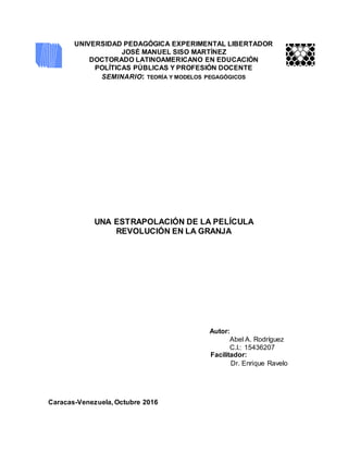 UNIVERSIDAD PEDAGÓGICA EXPERIMENTAL LIBERTADOR
JOSÉ MANUEL SISO MARTÍNEZ
DOCTORADO LATINOAMERICANO EN EDUCACIÓN
POLÍTICAS PÚBLICAS Y PROFESIÓN DOCENTE
SEMINARIO: TEORÍA Y MODELOS PEGAGÓGICOS
UNA ESTRAPOLACIÓN DE LA PELÍCULA
REVOLUCIÓN EN LA GRANJA
Autor:
Abel A. Rodríguez
C.I.: 15436207
Facilitador:
Dr. Enrique Ravelo
Caracas-Venezuela, Octubre 2016
 