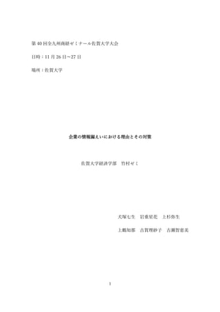 1
第 40 回全九州商経ゼミナール佐賀大学大会
日時：11 月 26 日～27 日
場所：佐賀大学
企業の情報漏えいにおける理由とその対策
佐賀大学経済学部 竹村ゼミ
犬塚七生 岩重星花 上杉弥生
上鶴知那 古賀理紗子 古瀬智恵美
 