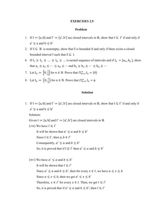 EXERCISES 2.5
Problem
1. If , - and , - are closed intervals in , show that if and only if
and
2. If is nonempty, show that is bounded if and only if there exists a closed
bounded interval such that .
6. If is nested sequence of intervals and if , - show
that and
7. Let 0 1 for . Prove that ⋂ * +
8. Let . / for . Prove that ⋂
Solution
1. If , - and , - are closed intervals in , show that if and only if
and
Solution:
Given , - and , - are closed intervals in
( ) We have
It will be shown that and
Since , then
Consequently, and
So, it is proved that if then and
( ) We have and
It will be shown that
Since and , then for every , we have
Since , then we get
Therefore, for every . Then, we get
So, it is proved that if and , then
 