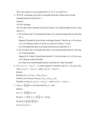 Thus, rom a and b, we can conclude that and .
2. If is nonempty, show that is bounded if and only if there exists a closed
bounded interval such that .
Solution:
is nonempty
We will show that S bounded if and only if there is an closed bounded interval such
that .
a. We will show that if bounded then there is an closed bounded interval such that
.
Suppose bounded by lower bound and upper bound . Then for an we have
. Because of that , -, so we get where , -.
So, if bounded then there is an bound closed interval such that .
b. We will show that if bounded then there is an closed bounded interval such that
then bounded.
Suppose where closed bound interval , -, but then for every
. Because of that bounded.
So, if there is an closed bounded interval such that then bounded.
6. If is nested sequence of intervals and if , - show
that and .
Solution:
Since, - , -
It follows as in Exercise 1 that
Therefore, we have and
7. Let 0 1 for . Prove that ⋂ * +
Solution:
Let 0 1 for
We get , - 0 1 , -
then , - 0 1 0 1
 