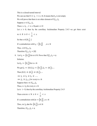 This is a closed nested interval
We can see that  . It means that is not empty
We will prove that there is no other element of ⋂
Suppose ⋂
Then  ,and
Let , then by the corrollary Archimedian Property 2.4.5 we get there exist
m
1
So that , -
It’s contradiction with := 0 1
Thus. ⋂
Therefore ⋂ * +
8. Let . / for . Prove that ⋂
Solution:
Let . /
We get ( ) . / ( )
Then ( ) ( ) ( )
every
Suppose that ⋂
Thus for every
Let , then by the corrollary Archimedian Property 2.4.5
There exist
m
1
It’s contradiction with 0 1
Thus, dan . /
Therefore, ⋂
 