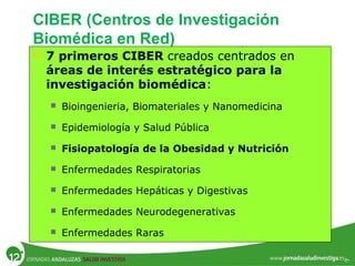 CIBER (Centros de Investigación
Biomédica en Red)
 7 primeros CIBER creados centrados en
áreas de interés estratégico para la
investigación biomédica:
 Bioingenieria, Biomateriales y Nanomedicina
 Epidemiología y Salud Pública
 Fisiopatología de la Obesidad y Nutrición
 Enfermedades Respiratorias
 Enfermedades Hepáticas y Digestivas
 Enfermedades Neurodegenerativas
 Enfermedades Raras
 