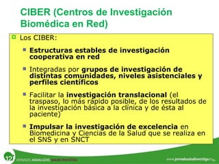  Los CIBER:
 Estructuras estables de investigación
cooperativa en red
 Integradas por grupos de investigación de
distintas comunidades, niveles asistenciales y
perfiles científicos
 Facilitar la investigación translacional (el
traspaso, lo más rápido posible, de los resultados de
la investigación básica a la clínica y de ésta al
paciente)
 Impulsar la investigación de excelencia en
Biomedicina y Ciencias de la Salud que se realiza en
el SNS y en SNCT
CIBER (Centros de Investigación
Biomédica en Red)
 