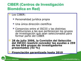  Los CIBER:
 Personalidad jurídica propia
 Una única dirección científica
 Consorcios entre el ISCIII y las distintas
instituciones a las que pertenezcan los grupos
de investigación que sean seleccionados para
formar parte del CIBER
 28 de julio 2006, la Comisión del Selección
del ISCIII resolvió conceder las ayudas a 259
de los 604 grupos de investigadores
presentados (43 %)
 Financiación garantizada hasta 2010
CIBER (Centros de Investigación
Biomédica en Red)
 