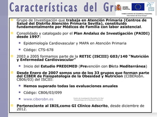 Características del Grupo
 Grupo de Investigación que trabaja en Atención Primaria (Centros de
Salud del Distrito Atención Primaria Sevilla), constituido
fundamentalmente por Médicos de Familia con labor asistencial.
 Consolidado y catalogado por el Plan Andaluz de Investigación (PAIDI)
desde 1997:
 Epidemiología Cardiovascular y MAPA en Atención Primaria
 Código: CTS-678
 2003 a 2005 formamos parte de la RETIC (ISCIII) G03/140 “Nutrición
y Enfermedad Cardiovascular”
 Inicio del Estudio PREDIMED (Prevención con Dieta Mediterránea)
 Desde Enero de 2007 somos uno de los 33 grupos que forman parte
del CIBER de Fisiopatología de la Obesidad y Nutricion (CIBERobn.
CB06/03) del ISCIII:
 Hemos superado todas las evaluaciones anuales
 Código: CB06/03/099
 www.ciberobn.es
 Perteneciente al IBIS,como GI Clínico Adscrito, desde diciembre de
2012.
Centro de Investigación Biomédica En Red
Fisiopatología de la Obesidad y Nutrición
Centro de Investigación Biomédica En Red
Fisiopatología de la Obesidad y Nutrición
 