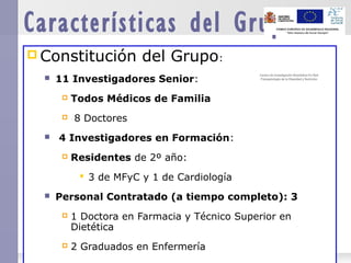  Constitución del Grupo:
 11 Investigadores Senior:
 Todos Médicos de Familia
 8 Doctores
 4 Investigadores en Formación:
 Residentes de 2º año:
 3 de MFyC y 1 de Cardiología
 Personal Contratado (a tiempo completo): 3
 1 Doctora en Farmacia y Técnico Superior en
Dietética
 2 Graduados en Enfermería
Características del Grupo
Centro de Investigación Biomédica En Red
Fisiopatología de la Obesidad y Nutrición
Centro de Investigación Biomédica En Red
Fisiopatología de la Obesidad y Nutrición
 