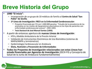 • 1990 “El Inicio”:
– Incorporación de un grupo de 10 médicos de familia al Centro de Salud “San
Pablo” de Sevilla.
– 1ª Línea de Investigación: FRCV en la Enfermedad Cerebrovascular:
• Proyecto financiado por FIS con 1.400.000 pesetas: “Estudio de la prevalencia de las
anomalias en los niveles de lipoproteinas plasmaticas en los hijos de pacientes con
enfermedad cerebrovascular precoz”: 1992-1993.
• Tesis Doctoral de José Manuel Santos (1993).
• A partir de entonces apertura de nuevas Líneas de Investigación:
– HTA y Medida Ambulatoria de la Presión Arterial
– Validación de Instrumentos Electrónicos de Uso Biomédico (sistemas de
MAPA/AMPA y termómetros)
– Epidemiología Cardiovascular en Andalucía
– Dieta, Nutrición y Prevención de Enfermedades
• Todos los Proyectos de Investigación relacionados con estas Líneas han
estado financiados por Agencias de Investigación (ISCIII-FIS y Consejería de
Salud de la Junta de Andalucía fundamentalmente)
Breve Historia del Grupo
 