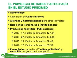 EL PRIVILEGIO DE HABER PARTICIPADO
EN EL ESTUDIO PREDIMED
 Aprendizaje
 Adquisición de Conocimientos
 Alianzas y Colaboraciones para otros Proyectos
 Relaciones Personales e institucionales
 Producción Científica: Publicaciones:
 2013: 17. Factor de Impacto: 127,34
 2014: 27. Factor de Impacto: 144,06
 2015: 19. Factor de Impacto: 90,46
 2016: 17. Factor de Impacto: 85,53
 Financiación para dar el “salto cualitativo” y
consolidar el grupo de investigación
 