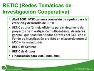 RETIC (Redes Temáticas de
Investigación Cooperativa)
• Abril 2002: MSC convoca concesión de ayudas para la
creación y desarrollo de RETIC.
• RETIC es una fórmula eficiente para el desarrollo de
proyectos de investigación multicéntricos, de interés
general, que sean financiados a través del ISCIII con el
Fondo de Investigación previsto en el acuerdo entre el
MSC y Farmaindustria.
• RETIC de Centros
• RETIC de Grupos
• Financiación para 2003-2004-2005
 