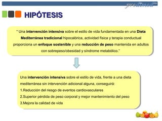 Insertar el subtítuloInsertar el subtítulo
HIPÓTESISHIPÓTESIS
““ Una intervención intensivaintervención intensiva sobre el estilo de vida fundamentada en una DietaDieta
Mediterránea tradicionalMediterránea tradicional hipocalórica, actividad física y terapia conductual
proporciona un enfoque sostenibleenfoque sostenible y una reducción de pesoreducción de peso mantenida en adultos
con sobrepeso/obesidad y síndrome metabólico.”
Una intervención intensivaintervención intensiva sobre el estilo de vida, frente a una dieta
mediterránea sin intervención adicional alguna, conseguirá:
1.Reducción del riesgo de eventos cardiovasculares
2.Superior pérdida de peso corporal y mejor mantenimiento del peso
3.Mejora la calidad de vida
 
