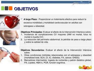 OBJETIVOSOBJETIVOS
 A largo Plazo:A largo Plazo: Proporcionar un tratamiento efectivo para reducir la
excesiva morbilidad y mortalidad cardiovascular en adultos con
sobrepeso u obesidad.
Objetivos Principales:Objetivos Principales: Evaluar el efecto de la Intervención Intensiva sobre:
1. Incidencia de complicaciones CV mayores (IAM no mortal, Ictus no
mortal ó muerte CV)
2. La reducción del perímetro abdominal, la pérdida de peso a largo plazo
y sobre la calidad de vida.
Objetivos Secundarios:Objetivos Secundarios: Evaluar el efecto de la Intervención Intensiva
sobre:
1. Otras condiciones mórbidas relacionadas con el sobrepeso y obesidad
(mortalidad total, SCA, CI, IC, diabetes, FA, cáncer, ENDG).
2. Marcadores intermedios: ingesta de nutrientes y patrón dietético global,
PA. Lípidos, HBA1c, PCR, función cognitiva.
 