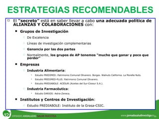 ESTRATEGIAS RECOMENDABLES
 El “secreto” está en saber llevar a cabo una adecuada política de
ALIANZAS Y COLABORACIONES con:
 Grupos de Investigación
 De Excelencia
 Líneas de investigación complementarias
 Ganancia por las dos partes
 Normalmente, los grupos de AP tenemos “mucho que ganar y poco que
perder”
 Empresas
 Industria Alimentaria:
 Estudio PREDIMED: Patrimonio Comunal Olivarero. Borges. Walnuts California. La Morella Nuts.
 Estudio PREDIMED-PLUS: Patrimonio Comunal Olivarero.
 Estudio PREDIABOLE: ACESUR (Aceites del Sur-Coosur S.A.).
 Industria Farmacéutica:
 Estudio DARIOS: Astra-Zeneca.
 Institutos y Centros de Investigación:
 Estudio PREDIABOLE: Instituto de la Grasa-CSIC.
 