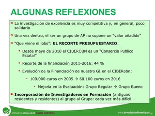 ALGUNAS REFLEXIONES
 La investigación de excelencia es muy competitiva y, en general, poco
solidaria
 Una vez dentro, el ser un grupo de AP no supone un “valor añadido”
 “Que viene el lobo”: EL RECORTE PRESUPUESTARIO:
 Desde mayo de 2010 el CIBEROBN es un “Consorcio Publico
Estatal”
 Recorte de la financiación 2011-2016: 44 %
 Evolución de la Financiación de nuestro GI en el CIBERobn:
 100.000 euros en 2009  60.100 euros en 2016
 Mejoría en la Evaluación: Grupo Regular  Grupo Bueno
 Incorporación de Investigadores en Formación (antiguos
residentes y residentes) al grupo al Grupo: cada vez más difícil.
 