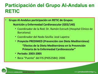Participación del Grupo Al-Andalus en
RETIC
• Grupo Al-Andalus participación en RETIC de Grupos:
– Nutrición y Enfermedad Cardiovascular (G03/140)
• Coordinador de la Red: Dr. Ramón Estruch (Hospital Clínico de
Barcelona)
• Coordinador del Nodo Sevilla: José Lapetra
• Proyecto PREDIMED (Prevención con Dieta Mediterránea)
– “Efectos de la Dieta Mediterránea en la Prevención
Primaria de la Enfermedad Cardiovascular”
• Periodo: 2003-2005
• Beca “Puente” del FIS (PI052584): 2006
 