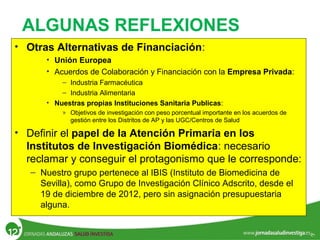 • Otras Alternativas de Financiación:
• Unión Europea
• Acuerdos de Colaboración y Financiación con la Empresa Privada:
– Industria Farmacéutica
– Industria Alimentaria
• Nuestras propias Instituciones Sanitaria Publicas:
» Objetivos de investigación con peso porcentual importante en los acuerdos de
gestión entre los Distritos de AP y las UGC/Centros de Salud
• Definir el papel de la Atención Primaria en los
Institutos de Investigación Biomédica: necesario
reclamar y conseguir el protagonismo que le corresponde:
– Nuestro grupo pertenece al IBIS (Instituto de Biomedicina de
Sevilla), como Grupo de Investigación Clínico Adscrito, desde el
19 de diciembre de 2012, pero sin asignación presupuestaria
alguna.
ALGUNAS REFLEXIONES
 