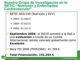 Nuestro Grupo de Investigación en la
RETIC “Nutrición y Enfermedad
Cardiovascular”
 RETIC G03/140 (Nutrición y ECV)
 2003: 51.562 €
 2004: 47.612 €
 2005: 51.311 €
 Septiembre 2005: el ISCIII sometió a la Red a
una evaluación a través de un Comité
Internacional, siendo valorada globalmente como
Excelente.
 Beca FIS 2006 (PI052584): 41.769 €
 Total Financiación: 192.254 €
 