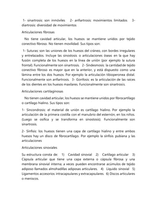 1- sinartrosis: son inmóviles 2- anfiartrosis: movimientos limitados 3-
diartrosis: diversidad de movimientos
Articulaciones fibrosas
No tiene cavidad articular, los huesos se mantiene unidos por tejido
conectivo fibroso. No tienen movilidad. Sus tipos son:
1- Suturas: son las uniones de los huesos del cráneo, con bordes irregulares
y entrelazados. Incluye las sinostosis o articulaciones óseas en la que hay
fusión completa de los huesos en la línea de unión (por ejemplo la sutura
frontal). Funcionalmente son sinartrosis. 2- Sindesmosis: la cantidad de tejido
conectivo fibroso es mayor que en la anterior, y está dispuesto como una
lámina entre los dos huesos. Por ejemplo la articulación tibioperonea distal.
Funcionalmente son anfiartrosis. 3- Gonfosis: es la articulación de las raíces
de los dientes en los huesos maxilares. Funcionalmente son sinartrosis.
Articulaciones cartilaginosas
No tienen cavidad articular, los huesos se mantiene unidos por fibrocartílago
o cartílago hialino. Sus tipos son:
1- Sincondrosis: el material de unión es cartílago hialino. Por ejemplo la
articulación de la primera costilla con el manubrio del esternón, en los niños.
(Luego se osifica y se transforma en sinostosis). Funcionalmente son
sinartrosis.
2- Sínfisis: los huesos tienen una capa de cartílago hialino y entre ambos
huesos hay un disco de fibrocartílago. Por ejemplo la sínfisis pubiana y las
articulaciones
Articulaciones sinoviales
Su estructura consta de: 1) Cavidad sinovial 2) Cartílago articular 3)
Cápsula articular que tiene una capa externa o cápsula fibrosa y una
membrana sinovial interna; a veces pueden encontrarse acúmulos de tejido
adiposo llamados almohadillas adiposas articulares. 4) Líquido sinovial 5)
Ligamentos accesorios intracapsulares y extracapsulares. 6) Discos articulares
o meniscos.
 