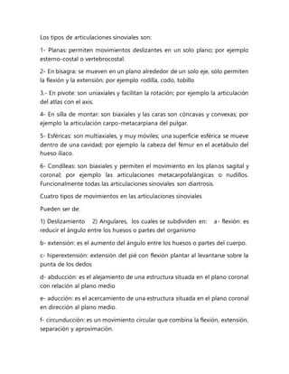 Los tipos de articulaciones sinoviales son:
1- Planas: permiten movimientos deslizantes en un solo plano; por ejemplo
esterno-costal o vertebrocostal.
2- En bisagra: se mueven en un plano alrededor de un solo eje, sólo permiten
la flexión y la extensión; por ejemplo rodilla, codo, tobillo
3.- En pivote: son uniaxiales y facilitan la rotación; por ejemplo la articulación
del atlas con el axis.
4- En silla de montar: son biaxiales y las caras son cóncavas y convexas; por
ejemplo la articulación carpo-metacarpiana del pulgar.
5- Esféricas: son multiaxiales, y muy móviles; una superficie esférica se mueve
dentro de una cavidad; por ejemplo la cabeza del fémur en el acetábulo del
hueso ilíaco.
6- Condíleas: son biaxiales y permiten el movimiento en los planos sagital y
coronal; por ejemplo las articulaciones metacarpofalángicas o nudillos.
Funcionalmente todas las articulaciones sinoviales son diartrosis.
Cuatro tipos de movimientos en las articulaciones sinoviales
Pueden ser de:
1) Deslizamiento 2) Angulares, los cuales se subdividen en: a- flexión: es
reducir el ángulo entre los huesos o partes del organismo
b- extensión: es el aumento del ángulo entre los huesos o partes del cuerpo.
c- hiperextensión: extensión del pié con flexión plantar al levantarse sobre la
punta de los dedos
d- abducción: es el alejamiento de una estructura situada en el plano coronal
con relación al plano medio
e- aducción: es el acercamiento de una estructura situada en el plano coronal
en dirección al plano medio.
f- circunducción: es un movimiento circular que combina la flexión, extensión,
separación y aproximación.
 