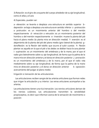 3) Rotación: es el giro de una parte del cuerpo alrededor de su eje longitudinal,
como el atlas y el axis
4) Especiales, pueden ser:
a- elevación: se levanta o desplaza una estructura en sentido superior b-
depresión: se baja o desplaza una estructura en sentido inferior c- protracción
o protrusión: es un movimiento anterior del hombro o del mentón
respectivamente d- retracción o retrusión: es un movimiento posterior del
hombro o del mentón respectivamente e- inversión: mueve la planta del pié
hacia el plano medio (la planta mira en dirección medial) f- eversión: es el
alejamiento de la planta del pié del plano medio (giro lateral de la planta) g-
dorsiflexión: es la flexión del tobillo que ocurre al subir cuestas h- flexión
plantar: es aquella en la que el pié o los dedos se doblan hacia la cara plantar
i- supinación: es un movimiento del antebrazo y de la mano, por el que el
radio gira lateralmente sobre su eje longitudinal, de forma que la palma de la
mano mira en dirección anterior y el dorso en dirección posterior j- pronación:
es un movimiento del antebrazo y de la mano, por el que el radio rota
medialmente sobre su eje longitudinal, de forma que la palma de la mano
mira en dirección posterior y el dorso en dirección anterior k- oposición:
acercamiento del pulgar al plano medio
Irrigación e inervación de las articulaciones
Las articulaciones reciben sangre de las arterias articulares que forman redes
que irrigan la articulación y su interior. Las venas articulares acompañan a las
arterias.
Las articulaciones tienen una rica inervación. Los nervios articulares derivan de
los nervios cutáneos. Las articulaciones transmiten la sensibilidad
propioceptiva, es decir que informan acerca de la sensación de movimiento o
posición
 