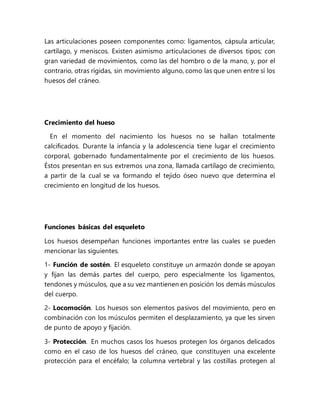 Las articulaciones poseen componentes como: ligamentos, cápsula articular,
cartílago, y meniscos. Existen asimismo articulaciones de diversos tipos; con
gran variedad de movimientos, como las del hombro o de la mano, y, por el
contrario, otras rígidas, sin movimiento alguno, como las que unen entre sí los
huesos del cráneo.
Crecimiento del hueso
En el momento del nacimiento los huesos no se hallan totalmente
calcificados. Durante la infancia y la adolescencia tiene lugar el crecimiento
corporal, gobernado fundamentalmente por el crecimiento de los huesos.
Éstos presentan en sus extremos una zona, llamada cartílago de crecimiento,
a partir de la cual se va formando el tejido óseo nuevo que determina el
crecimiento en longitud de los huesos.
Funciones básicas del esqueleto
Los huesos desempeñan funciones importantes entre las cuales se pueden
mencionar las siguientes.
1- Función de sostén. El esqueleto constituye un armazón donde se apoyan
y fijan las demás partes del cuerpo, pero especialmente los ligamentos,
tendones y músculos, que a su vez mantienen en posición los demás músculos
del cuerpo.
2- Locomoción. Los huesos son elementos pasivos del movimiento, pero en
combinación con los músculos permiten el desplazamiento, ya que les sirven
de punto de apoyo y fijación.
3- Protección. En muchos casos los huesos protegen los órganos delicados
como en el caso de los huesos del cráneo, que constituyen una excelente
protección para el encéfalo; la columna vertebral y las costillas protegen al
 