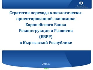 Стратегия перехода к экологически-
ориентированной экономике
Европейского Банка
Реконструкции и Развития
(ЕБРР)
в Кыргызской Республике
2016 г.
PUBLIC
 