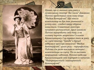 Цікаво, що 17 лютого 1904 року в
міланському театрі “Ла Скала” Джакомо
Пуччіні представив свою нову оперу
“Мадам Батерфляй”. Ще ніколи
композитор не був так упевнений в
успіху, але… глядачі оперу обурено
освистали. Славетний маестро
почувався розчавленим. Друзі вмовили
Пуччіні переробити свій твір, а на
головну партію запросити Соломію
Крушельницьку. І 29 травня того ж року
на сцені театру “Ґранде” в Брешії
відбулася прем’єра оновленої “Мадам
Баттерфляй”, цього разу – тріумфальна.
Публіка сім разів викликала акторів і
композитора на сцену. Після вистави,
зворушений і вдячний, Пуччіні надіслав
Крушельницькій свій портрет із написом:
“Найпрекраснішій і найчарівнішій
Баттерфляй”.
 