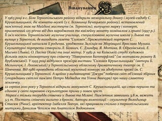 Вшанування
У 1963 році в с. Біла Тернопільського району відкрили меморіальну дошку і музей-садибу С.
Крушельницької, діє кімната-музей (у с. Білявинці Бучацького ройону), встановлений
пам’ятний знак на Майдані мистецтв (м. Тернопіль), випущено марку і конверт,
присвячений 125-річчю від дня народження та ювілейну монету номіналом 2 гривні (1997 р.).
Її ім’я носять Тернопільське музичне училище, спеціалізована музична школа у Львові та
вулиця у Тернополі, де виходить газета “Соломія”. Прижиттєвий портрет С.
Крушельницької написала її родичка, уродженка Залізців на Зборівщині Ярослава Музика.
Скульптурні портрети створили Л. Біганич, Є. Дзиндра, Я. Мотика, В. Одрехівський, Е.
Мисько (Львів), О. Пасіка (Київ) та інші митці. У 1982 р. на Київській студії художніх
фільмів зняли кінокартину про співачку “Повернення Баттерфляй” (за мотивами роману В.
Врублевської). У 1995 році відбулася прем’єра вистави “Соломія Крушельницька” (автори Б.
Мельничук, І. Ляховський) у Тернопільському обласному драматичному театрі ім. Т.
Шевченка. Від 1986 проводять обласний музичний конкурс на здобуття премії ім. С.
Крушельницької у Тернополі. А щойно у видавництві “Джура” побачив світ об’ємний збірник
(упорядники світлої пам’яті Петро Медведик та Уляна Ванчура) про нашу славетну
землячку.
22 серпня 2010 року у Тернополі відкрили монумент С. Крушельницькій, що став першою та
єдиною у світі парковою скульптурою прими у повен зріст.
Наразі є тільки погруддя співачки у Львові та Мілані. Пам’ятник заввишки 3,8 м, важить
3,5 т. Постать співачки вилито з бронзи. Автори композиції – скульптор Володимир
Стасюк (Рівне), архітектор Ізабелля Ткачук, які працювали спільно з тернопільськими
митцями Данилом Чепілем та Анатолієм Водоюяном.
 