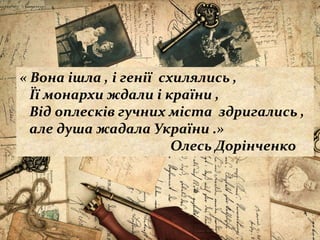 « Вона ішла , і генії схилялись ,
Її монархи ждали і країни ,
Від оплесків гучних міста здригались ,
але душа жадала України .»
Олесь Дорінченко
 