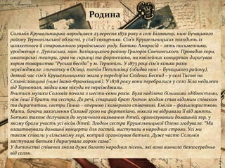Родина
Соломія Крушельницька народилася 23 вересня 1872 року в селі Білявинці, нині Бучацького
району Тернопільської області, у сім’ї священика. Сім’я Крушельницьких походить із
шляхетного й старовинного українського роду. Батько Амвросій – зять письменника,
уродженця с. Дуплиська, нині Заліщицького району Григорія Савчинського. Провадив хори,
аматорські театри, грав на скрипці та фортепіано, на ювілейних концертах дириґував
хором товариства “Руська бесіда” у м. Тернопіль. У 1873 році сім’я кілька разів
переїжджала: спочатку в Осівці, потім Петликівці (обидва нині – Бучацького району),
деякий час сім’я Крушельницьких жила у передгір’ях Східних Бескид – у селі Тисові на
Станіславщині (нині Івано-Франківщині). У 1878 року вони перебралися у село Біла недалеко
від Тернополя, звідки вже нікуди не переїжджали.
Вчитися музики Соломія почала з шести-семи років. Була наділена більшими здібностями,
ніж інші її брати та сестри. До речі, старший брат Антон згодом став відомим співаком
та дириґентом, сестри Ганна – оперною і камерного співачкою, Емілія – фольклористкою.
Мати, бачачи захоплення Соломії грою на фортепіано, ніколи не відривала її від занять.
Батько також долучався до музичного виховання дітей, організувавши домашній хор, у
якому брали участь усі вісім дітей. Згодом сестра Крушельницької Олена згадувала: “Ми
влаштовували домашні концерти для гостей, виступали в народних строях. Усі ми
також співали у сільському хорі, котрий організував батько. Дуже часто Соломія
заступала батька і дириґувала хором сама”.
У дитинстві співачка знала дуже багато народних пісень, які вона вивчала безпосередньо
від селян.
 