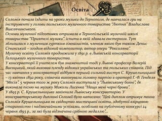 Соломія почала їздити на уроки музики до Тернополя, де навчалася гри на
інструменті у голови польського музичного товариства “Лютня” Владислава
Вшелячинського.
Основи музичної підготовки отримала в Тернопільській музичній школі
товариства “Приятелі музики”, іспити в якій здавала екстерном. Тут
зблизилася з музичним гуртком гімназистів, членом якого був також Денис
Січинський – згодом відомий композитор, автор опери “Роксоляна”.
Музичну освіту Соломія продовжила у 1891 р. в Львівській консерваторії
Галицького музичного товариства.
У консерваторії її учителем був знаменитий тоді у Львові професор Валерій
Висоцький, який виховав плеяду відомих українських та польських співаків. Під
час навчання у консерваторії відбувся перший сольний виступ С. Крушельницької
– 13 квітня 1892 року, співачка виконувала головну партію в ораторії Г.-Ф. Генделя
“Месія”. 5 червня того ж року Соломія виступила у “Львівському бояні”, де
виконала пісню на музику Миколи Лисенка “Нащо мені чорні брови”.
У 1893 р. С. Крушельницька закінчила Львівську консерваторію. У
консерваторському дипломі Соломії було написано: “Цей диплом отримує панна
Соломія Крушельницька як свідоцтво мистецької освіти, здобутої взірцевою
старанністю і надзвичайними успіхами, особливо на публічному конкурсі 24
червня 1893 р., за які була відзначена срібною медаллю”...
Освіта
 