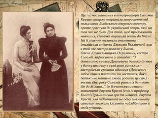 Ще під час навчання в консерваторії Соломія
Крушельницька отримала запрошення від
польського Львівського оперного театру,
проте прагнула до української опери, якої на
той час не було. Для того, щоб продовжити
навчання, співачка вирішила їхати до Італії.
На її рішення вплинула знаменита
італійська співачка Джемма Беллінчоні, яка
в той час гастролювала у Львові.
Олена Крушельницька-Охримович, сестра
Соломії, зафіксувала у спогадах: “З
допомогою свояка Дашкевича батько дістав
у банку позичку в сумі 2000 ринських –
австрійська грошова одиниця (Дашкевич
зобов’язався платити по частинах, доки
батько не матиме змоги робити це сам), і
восени 1893 року Соломія разом із батьком
їде до Мілана…”, де її вчителями стали
знамениті Фауста Креспі (спів) і професор
Конті (драматична гра та міміка). Фауста
Креспі, яка підготувала не одну знамениту
співачку, вважала Соломію найздібнішою зі
своїх учениць.
 