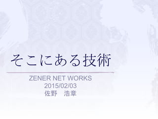 そこにある技術
ZENER NET WORKS
2015/02/03
佐野 浩章
 