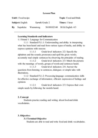 Lesson Plan
Unit1: Food recipe Topic: Food and Drink
Subject: English Level: Grade 2 Times: 1 hour
By Supakdee Wannatong 56100102140 B.Ed.English 4/3
Learning Standards and Indicators
1.1 Strand 1: Language for Communication
1.1.1 Standard FL1.1: Understanding and ability in interpreting
what has been heard and read from various types of media, and ability to
express opinions with reasons
1.1.1.1 Grade level indicators 2/2: Specify the
alphabets and the sounds;pronounce and spell the given words;
accurately read simple sentences by observing the principles of reading.
1.1.1.2 Grade level indicators 2/3: Match the pictures
with the meanings of words, groups of words and sentences heard.
1.1.1.3 Grade level indicators 2/4: Answer the
questions from listening to sentences, dialogues or simple tales with
illustrations.
1.1.2 Standard FL1.2: Possessing language communication skills
for effective exchange of information; efficient expression of feelings and
opinions
1.1.2.1 Grade level indicators 2/3: Express their own
simple needs by following the models heard.
2. Concept
Students practice reading and writing about food and drink
vocabularies.
3. Objective:
3.1 Terminal Objective
Students are able to read and write food and drink vocabularies.
 