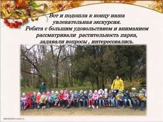 Вот и подошла к концу наша
увлекательная экскурсия.
Ребята с большим удовольствием и вниманием
рассматривали растительность парка,
задавали вопросы , интересовались.