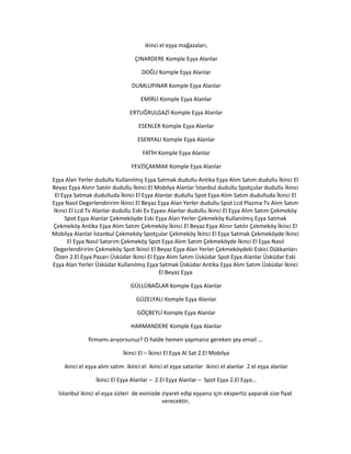 ikinci el eşya mağazaları,
ÇINARDERE Komple Eşya Alanlar
DOĞU Komple Eşya Alanlar
DUMLUPINAR Komple Eşya Alanlar
EMİRLİ Komple Eşya Alanlar
ERTUĞRULGAZİ Komple Eşya Alanlar
ESENLER Komple Eşya Alanlar
ESENYALI Komple Eşya Alanlar
FATİH Komple Eşya Alanlar
FEVZİÇAKMAK Komple Eşya Alanlar
Eşya Alan Yerler dudullu Kullanılmış Eşya Satmak dudullu Antika Eşya Alım Satım dudullu İkinci El
Beyaz Eşya Alınır Satılır dudullu İkinci El Mobilya Alanlar İstanbul dudullu Spotçular dudullu İkinci
El Eşya Satmak dudulluda İkinci El Eşya Alanlar dudullu Spot Eşya Alım Satım dudulluda İkinci El
Eşya Nasıl Degerlendiririm İkinci El Beyaz Eşya Alan Yerler dudullu Spot Lcd Plazma Tv Alım Satım
İkinci El Lcd Tv Alanlar dudullu Eski Ev Eşyası Alanlar dudullu İkinci El Eşya Alım Satım Çekmeköy
Spot Eşya Alanlar Çekmeköyde Eski Eşya Alan Yerler Çekmeköy Kullanılmış Eşya Satmak
Çekmeköy Antika Eşya Alım Satım Çekmeköy İkinci El Beyaz Eşya Alınır Satılır Çekmeköy İkinci El
Mobilya Alanlar İstanbul Çekmeköy Spotçular Çekmeköy İkinci El Eşya Satmak Çekmeköyde İkinci
El Eşya Nasıl Satarım Çekmeköy Spot Eşya Alım Satım Çekmeköyde İkinci El Eşya Nasıl
Degerlendiririm Çekmeköy Spot İkinci El Beyaz Eşya Alan Yerler Çekmeköydeki Eskici Dükkanları
Özen 2.El Eşya Pazarı Üsküdar İkinci El Eşya Alım Satım Üsküdar Spot Eşya Alanlar Üsküdar Eski
Eşya Alan Yerler Üsküdar Kullanılmış Eşya Satmak Üsküdar Antika Eşya Alım Satım Üsküdar İkinci
El Beyaz Eşya
GÜLLÜBAĞLAR Komple Eşya Alanlar
GÜZELYALI Komple Eşya Alanlar
GÖÇBEYLİ Komple Eşya Alanlar
HARMANDERE Komple Eşya Alanlar
firmamı arıyorsunuz? O halde hemen yapmanız gereken şey email …
İkinci El – İkinci El Eşya Al Sat 2.El Mobilya
ikinci el eşya alım satım ikinci el ikinci el eşya satanlar ikinci el alanlar 2 el eşya alanlar
İkinci El Eşya Alanlar – 2.El Eşya Alanlar – Spot Eşya 2.El Eşya…
İstanbul ikinci el eşya sizleri de evinizde ziyaret edip eşyanız için ekspertiz yaparak size fiyat
verecektir;
 