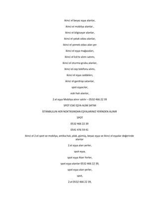 ikinci el beyaz eşya alanlar,
ikinci el mobilya alanlar ,
ikinci el bilgisayar alanlar,
ikinci el yatak odası alanlar,
ikinci el yemek odası alan yer
ikinci el eşya mağazaları,
ikinci el lcd tv alımı satımı,
ikinci el oturma grubu alanlar,
ikinci el cep telefonu alımı,
ikinci el eşya caddelerı,
ikinci el gardrop satanlar,
spot eşyacılar,
eski halı alanlar,
2.el eşya Mobilya alınır satılır – 0532 466 22 39
SPOT ESKİ EŞYA ALIM SATIM
İSTANBULUN HER NOKTASINDAN EŞYALARINIZ YERİNDEN ALINIR
SPOT
0532 466 22 39
0541 476 59 41
ikinci el 2.el spot ve mobilya, antika halı, plak, gümüş, beyaz eşya ve ikinci el eşyalar değerinde
alanlar
2.el eşya alan yerler,
spot eşya,
spot eşya Alan Yerler,
spot eşya alanlar 0532 466 22 39,
spot eşya alan yerler,
spot,
2.el 0532 466 22 39,
 