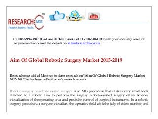 Call 866-997-4948 (Us-Canada Toll Free) Tel: +1-518-618-1030 with your industry research
requirements or email the details on sales@researchmoz.us
Aim Of Global Robotic Surgery Market 2015-2019
Researchmoz added Most up-to-date research on "Aim Of Global Robotic Surgery Market
2015-2019" to its huge collection of research reports.
Robotic surgery or robot-assisted surgery is an MIS procedure that utilizes very small tools
attached to a robotic arm to perform the surgery. Robot-assisted surgery offers broader
visualization of the operating area and precision control of surgical instruments. In a robotic
surgery procedure, a surgeon visualizes the operative field with the help of video monitor and
 