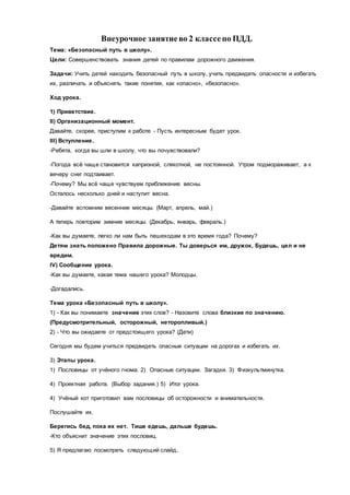 Внеурочное занятиево 2 классепо ПДД.
Тема: «Безопасный путь в школу».
Цели: Совершенствовать знания детей по правилам дорожного движения.
Задачи: Учить детей находить безопасный путь в школу, учить предвидеть опасности и избегать
их, различать и объяснять такие понятия, как «опасно», «безопасно».
Ход урока.
1) Приветствие.
II) Организационный момент.
Давайте, скорее, приступим к работе - Пусть интересным будет урок.
III) Вступление.
-Ребята, когда вы шли в школу, что вы почувствовали?
-Погода всё чаще становится капризной, слякотной, не постоянной. Утром подмораживает, а к
вечеру снег подтаивает.
-Почему? Мы всё чаще чувствуем приближение весны.
Осталось несколько дней и наступит весна.
-Давайте вспомним весенние месяцы. (Март, апрель, май.)
А теперь повторим зимние месяцы. (Декабрь, январь, февраль.)
-Как вы думаете, легко ли нам быть пешеходам в это время года? Почему?
Детям знать положено Правила дорожные. Ты доверься им, дружок, Будешь, цел и не
вредим.
IV) Сообщение урока.
-Как вы думаете, какая тема нашего урока? Молодцы.
-Догадались.
Тема урока «Безопасный путь в школу».
1) - Как вы понимаете значение этих слов? - Назовите слова близкие по значению.
(Предусмотрительный, осторожный, неторопливый.)
2) - Что вы ожидаете от предстоящего урока? (Дети)
Сегодня мы будем учиться предвидеть опасные ситуации на дорогах и избегать их.
3) Этапы урока.
1) Пословицы от учёного гнома. 2) Опасные ситуации. Загадки. 3) Физкультминутка.
4) Проектная работа. (Выбор задания.) 5) Итог урока.
4) Учёный кот приготовил вам пословицы об осторожности и внимательности.
Послушайте их.
Берегись бед, пока их нет. Тише едешь, дальше будешь.
-Кто объяснит значение этих пословиц.
5) Я предлагаю посмотреть следующий слайд.
 