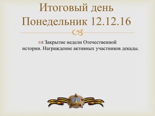 
 Закрытие недели Отечественной
истории. Награждение активных участников декады.
Итоговый день
Понедельник 12.12.16
 