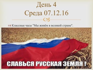 
 Классные часы "Мы живём в великой стране".
День 4
Среда 07.12.16
 