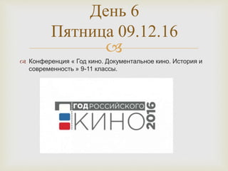 
 Конференция « Год кино. Документальное кино. История и
современность » 9-11 классы.
День 6
Пятница 09.12.16
 