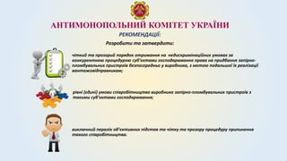 АНТИМОНОПОЛЬНИЙ КОМІТЕТ УКРАЇНИ
РЕКОМЕНДАЦІЇ:
чіткий та прозорий порядок отримання на недискримінаційних умовах за
конкурентною процедурою суб’єктами господарювання права на придбання запірно-
пломбувальних пристроїв безпосередньо у виробника, з метою подальшої їх реалізації
вантажовідправникам;
рівні (єдині) умови співробітництва виробника запірно-пломбувальних пристроїв з
такими суб’єктами господарювання;
Розробити та затвердити:
виключний перелік об’єктивних підстав та чітку та прозору процедуру припинення
такого співробітництва.
 