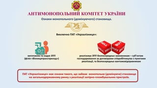 АНТИМОНОПОЛЬНИЙ КОМІТЕТ УКРАЇНИ
Ознаки монопольного (домінуючого) становища.
Виключно ПАТ «Укрзалізниця»:
виготовляє та надає ЗПП
(філія «Вінницятрансприлад»)
реалізовує ЗПП безпосередньо замовникам – суб’єктам
господарювання за договорами співробітництва з пунктами
реалізації, та безпосередньо вантажовідправникам
ПАТ «Укрзалізниця» має ознаки такого, що займає монопольне (домінуюче) становище
на загальнодержавному ринку з реалізації запірно-пломбувальних пристроїв.
 