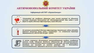 АНТИМОНОПОЛЬНИЙ КОМІТЕТ УКРАЇНИ
Інформація від ПАТ «Укрзалізниця»
«Рекомендації про запобігання відкриттю нових пунктів реалізації та збільшення
реалізації замовникам безпосередньо ДП «Вінницятрансприлад» були надані в усній
формі на нараді у Міністра інфраструктури у червні 2015 року.
На виконання рекомендацій Міністра інфраструктури Укрзалізницею надано відповідне
доручення заступника голови комісії з реорганізації – в.о. генерального директора
Жураківського В.О. від 07.07.2015 № ЦЗМ – 12/619»
«З метою покращення обслуговування вантажовідправників засобами пломбування
рухомого складу, підвищення доходності підприємства ДП «Вінницятрансприлад»
розширити спектр реалізації запірно-пломбувальних пристроїв. Для цього організувати
реалізацію цих пристроїв як пунктам реалізації, так і безпосередньо
вантажовідправникам. Інформуйте причетних». (зміст доручення)
 