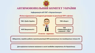 АНТИМОНОПОЛЬНИЙ КОМІТЕТ УКРАЇНИ
Інформація від ПАТ «Укрзалізниця»
ТОВ «Трейн Укрейн»
Відкриття, порядок роботи пунктів реалізації ЗПП визначається та погоджується тільки УЗ.
Філією відмовлено в укладенні договорів по реалізації ЗПП з філією:
ТОВ «Янгул»
ФОП Вакуленко В.І.
ТОВ
«Південтрансобслу
говування - ЛТД»
В листах - відмовах:
Для вирішення питання вказаного в листі необхідно звертатись до Укрзалізниці.
 
