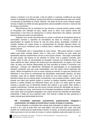 ANAIS DO I SEMINÁRIO NACIONAL: CURRÍCULO EM MOVIMENTO – Perspectivas Atuais
Belo Horizonte, novembro de 2010
11
criança a conhecer a cor de sua pele, o tipo de cabelo e a apreciar a estética de seu grupo
cultural. A mediação da professora, quando esta valoriza as características de cada uma, auxilia
a construção da identidade da criança. Oferecer, nas áreas de faz de conta, bonecas negras,
brancas e objetos de enfeite de cada agrupamento cultural possibilita vivenciar o modo de vida
da criança e sua família.
Recomenda-se criar um ambiente em que meninos e meninas tenham acesso a todos
os brinquedos sem distinção de sexo, classe social ou etnia. Ficar passivo diante dos
preconceitos é uma forma de reproduzi-los. É preciso desconstruir tais práticas, assumindo
posturas claras para evitar sua permanência.
Organizar com os pais momentos para os contos e vivências de brincadeiras típicas da
comunidade aumenta o repertório de brincadeiras de todas as crianças e propicia a
aprendizagem do respeito às formas de vida dos vários grupos. Exposições “turísticas” de
crianças vestidas em roupas típicas ou acompanhadas de comidas regionais devem ser
evitadas, pois pouco contribuem para a vivência ética e estética das crianças dos diversos
grupos culturais.
A diversidade inclui a singularidade de cada criança. Não posso oferecer a mesma
prática para todas: crianças diferem entre si, cada uma é diferente da outra, ainda que
apresentem algumas características comuns a seus grupos culturais. Isso exige a observação
de cada criança, não apenas ao ser admitida na creche, mas a qualquer momento, para
ampliar, todos os dias, as oportunidades de educação. Crianças com problemas físicos, que
usam cadeiras de rodas, precisam de rampas para seu deslocamento; as cegas e com baixa
visão, de pisos com texturas diferenciadas que lhes permitam se orientar e locomover com
segurança. Crianças com deficiências, dificuldades de aprendizagem ou as superdotadas
requerem ambientes ricos para suas necessidades, mas não devem brincar separadas das
outras. Utilizar brincadeiras em que as outras crianças se colocam no lugar das crianças com
deficiência é uma forma de compreender tais dificuldades: experimentar adivinhar, de olhos
vendados, quais são os objetos retirados de dentro de uma caixa (cegas); tirar o som da
televisão e deixar que as crianças tentem compreender o que se passa (surdas); colocar meias
grossas nas mãos para abotoar botões ou amarrar os sapatos (paralisia cerebral). Mostrar
quadros e cartões pintados por deficientes físicos com os pés e as mãos ajuda as outras
crianças a perceber que os deficientes também têm saberes e que podem fazer cartões e
quadros maravilhosos. Crianças que têm pouco controle manual têm dificuldade de acionar o
botão, com dedos em pinça, para brincar com brinquedos tecnológicos movidos a pilha. Nesse
caso, basta fazer uma pequena adaptação, com a ajuda de pais que entendam de eletricidade,
substituindo o botão por uma superfície maior. Com apenas a batida da mão, garante-se a
essas crianças igual oportunidade de brincar.
VIII - Curiosidade, exploração, encantamento, questionamento, indagação e
conhecimento em relação ao mundo físico e social, ao tempo e à natureza.
O brincar desperta a curiosidade das crianças pela exploração de objetos e brinquedos e
as leva a ver o que se pode fazer com cada objeto: uma bola pode rolar, pular, mas pode
também ser mordida para se experimentar a textura. A criança se encanta quando descobre o
botão que aciona o som da caixa de música e o aciona repetidas vezes pelo prazer de ouvir o
 