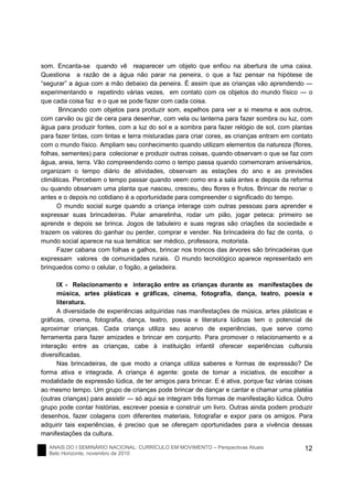 ANAIS DO I SEMINÁRIO NACIONAL: CURRÍCULO EM MOVIMENTO – Perspectivas Atuais
Belo Horizonte, novembro de 2010
12
som. Encanta-se quando vê reaparecer um objeto que enfiou na abertura de uma caixa.
Questiona a razão de a água não parar na peneira, o que a faz pensar na hipótese de
“segurar” a água com a mão debaixo da peneira. É assim que as crianças vão aprendendo ―
experimentando e repetindo várias vezes, em contato com os objetos do mundo físico ― o
que cada coisa faz e o que se pode fazer com cada coisa.
Brincando com objetos para produzir som, espelhos para ver a si mesma e aos outros,
com carvão ou giz de cera para desenhar, com vela ou lanterna para fazer sombra ou luz, com
água para produzir fontes, com a luz do sol e a sombra para fazer relógio de sol, com plantas
para fazer tintas, com tintas e terra misturadas para criar cores, as crianças entram em contato
com o mundo físico. Ampliam seu conhecimento quando utilizam elementos da natureza (flores,
folhas, sementes) para colecionar e produzir outras coisas, quando observam o que se faz com
água, areia, terra. Vão compreendendo como o tempo passa quando comemoram aniversários,
organizam o tempo diário de atividades, observam as estações do ano e as previsões
climáticas. Percebem o tempo passar quando veem como era a sala antes e depois da reforma
ou quando observam uma planta que nasceu, cresceu, deu flores e frutos. Brincar de recriar o
antes e o depois no cotidiano é a oportunidade para compreender o significado do tempo.
O mundo social surge quando a criança interage com outras pessoas para aprender e
expressar suas brincadeiras. Pular amarelinha, rodar um pião, jogar peteca: primeiro se
aprende e depois se brinca. Jogos de tabuleiro e suas regras são criações da sociedade e
trazem os valores do ganhar ou perder, comprar e vender. Na brincadeira do faz de conta, o
mundo social aparece na sua temática: ser médico, professora, motorista.
Fazer cabana com folhas e galhos, brincar nos troncos das árvores são brincadeiras que
expressam valores de comunidades rurais. O mundo tecnológico aparece representado em
brinquedos como o celular, o fogão, a geladeira.
IX - Relacionamento e interação entre as crianças durante as manifestações de
música, artes plásticas e gráficas, cinema, fotografia, dança, teatro, poesia e
literatura.
A diversidade de experiências adquiridas nas manifestações de música, artes plásticas e
gráficas, cinema, fotografia, dança, teatro, poesia e literatura lúdicas tem o potencial de
aproximar crianças. Cada criança utiliza seu acervo de experiências, que serve como
ferramenta para fazer amizades e brincar em conjunto. Para promover o relacionamento e a
interação entre as crianças, cabe à instituição infantil oferecer experiências culturais
diversificadas.
Nas brincadeiras, de que modo a criança utiliza saberes e formas de expressão? De
forma ativa e integrada. A criança é agente: gosta de tomar a iniciativa, de escolher a
modalidade de expressão lúdica, de ter amigos para brincar. E é ativa, porque faz várias coisas
ao mesmo tempo. Um grupo de crianças pode brincar de dançar e cantar e chamar uma platéia
(outras crianças) para assistir ― só aqui se integram três formas de manifestação lúdica. Outro
grupo pode contar histórias, escrever poesia e construir um livro. Outras ainda podem produzir
desenhos, fazer colagens com diferentes materiais, fotografar e expor para os amigos. Para
adquirir tais experiências, é preciso que se ofereçam oportunidades para a vivência dessas
manifestações da cultura.
 
